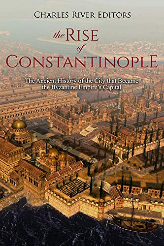 The Rise of Constantinople: The Ancient History of the City that Became the Byzantine Empire’s Capital